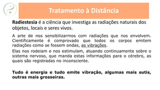 Radiestesia é a ciência que investiga as radiações naturais dos
objetos, locais e seres vivos.
Tratamento à Distância
A arte de nos sensibilizarmos com radiações que nos envolvem.
Cientificamente é comprovado que todos os corpos emitem
radiações como se fossem ondas, as vibrações.
Elas nos rodeiam e nos estimulam, atuando continuamente sobre o
sistema nervoso, que manda estas informações para o cérebro, as
quais são registradas no inconsciente.
Tudo é energia e tudo emite vibração, algumas mais sutis,
outras mais grosseiras.
 