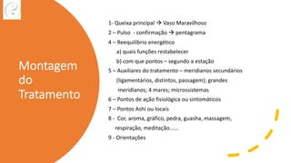 Montagem
do
Tratamento
1- Queixa principal à Vaso Maravilhoso
2 – Pulso - confirmação à pentagrama
4 – Reequilíbrio energético
a) quais funções restabelecer
b) com que pontos – segundo a estação
5 – Auxiliares do tratamento – meridianos secundários
(ligamentários, distintos, passagem); grandes
meridianos; 4 mares; microssistemas
6 – Pontos de ação fisiológica ou sintomáticos
7 – Pontos Ashi ou locais
8 - Cor, aroma, gráfico, pedra, guasha, massagem,
respiração, meditação......
9 - Orientações
 