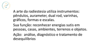 A arte da radiestesia utiliza instrumentos:
pêndulos, aurameter, dual rod, varinhas,
gráficos, formas e escalas.
Sua função: reconhecer energias sutis em
pessoas, casas, ambientes, terrenos e objetos.
Ação: análise, diagnóstico e tratamento de
desequilíbrios
 