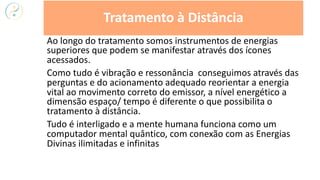 Ao longo do tratamento somos instrumentos de energias
superiores que podem se manifestar através dos ícones
acessados.
Como tudo é vibração e ressonância conseguimos através das
perguntas e do acionamento adequado reorientar a energia
vital ao movimento correto do emissor, a nível energético a
dimensão espaço/ tempo é diferente o que possibilita o
tratamento à distância.
Tudo é interligado e a mente humana funciona como um
computador mental quântico, com conexão com as Energias
Divinas ilimitadas e infinitas
Tratamento à Distância
 