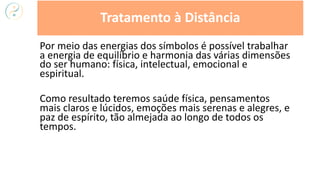 Por meio das energias dos símbolos é possível trabalhar
a energia de equilíbrio e harmonia das várias dimensões
do ser humano: física, intelectual, emocional e
espiritual.
Como resultado teremos saúde física, pensamentos
mais claros e lúcidos, emoções mais serenas e alegres, e
paz de espírito, tão almejada ao longo de todos os
tempos.
Tratamento à Distância
 