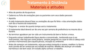 • Atlas de pontos de Acupuntura
• Caderno ou ficha de anotações para os pacientes com seus dados pessoais
• Apostila
• A cada tratamento deverá fazer as anotações do que foi feito e das orientações dadas
com dia e horário do tratamento
• Perguntar e anotar de quanto tempo será o tratamento
• O tratamento ideal deverá ser de uma vez por semana de preferência no mesmo dia e
horário
• Ao terminar agradecer por ter sido um instrumento do bem e fechar a mesa.
• Enquanto estiver trabalhando fique atento e concentrado , lembrando que é um
instrumento, não haja por conta própria, sempre pergunte se o que te veio à cabeça está
correto e harmonioso para aquela pessoa, situação ou ambiente.
• Antes de começar um tratamento, veja que esteja tranquilo e sereno, meditar é a forma
mais correta de ter certeza do seu estado de espírito. Medite até alcançar um estado
harmônico e de bem estar. Em estado alpha comece o trabalho.
Tratamento à Distância
Materiais e atitudes
 