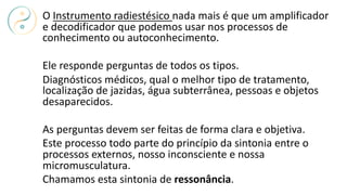 O Instrumento radiestésico nada mais é que um amplificador
e decodificador que podemos usar nos processos de
conhecimento ou autoconhecimento.
Ele responde perguntas de todos os tipos.
Diagnósticos médicos, qual o melhor tipo de tratamento,
localização de jazidas, água subterrânea, pessoas e objetos
desaparecidos.
As perguntas devem ser feitas de forma clara e objetiva.
Este processo todo parte do princípio da sintonia entre o
processos externos, nosso inconsciente e nossa
micromusculatura.
Chamamos esta sintonia de ressonância.
 