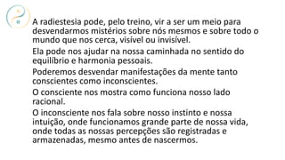 A radiestesia pode, pelo treino, vir a ser um meio para
desvendarmos mistérios sobre nós mesmos e sobre todo o
mundo que nos cerca, visível ou invisível.
Ela pode nos ajudar na nossa caminhada no sentido do
equilíbrio e harmonia pessoais.
Poderemos desvendar manifestações da mente tanto
conscientes como inconscientes.
O consciente nos mostra como funciona nosso lado
racional.
O inconsciente nos fala sobre nosso instinto e nossa
intuição, onde funcionamos grande parte de nossa vida,
onde todas as nossas percepções são registradas e
armazenadas, mesmo antes de nascermos.
 