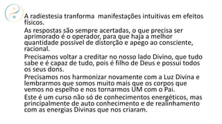 A radiestesia tranforma manifestações intuitivas em efeitos
físicos.
As respostas são sempre acertadas, o que precisa ser
aprimorado é o operador, para que haja a melhor
quantidade possível de distorção e apego ao consciente,
racional.
Precisamos voltar a creditar no nosso lado Divino, que tudo
sabe e é capaz de tudo, pois é filho de Deus e possui todos
os seus dons.
Precisamos nos harmonizar novamente com a Luz Divina e
lembrarmos que somos muito mais que os corpos que
vemos no espelho e nos tornarmos UM com o Pai.
Este é um curso não só de conhecimentos energéticos, mas
principalmente de auto conhecimento e de realinhamento
com as energias Divinas que nos criaram.
 