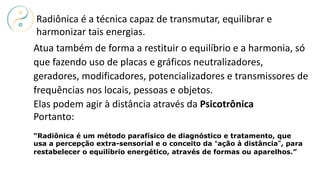 Atua também de forma a restituir o equilíbrio e a harmonia, só
que fazendo uso de placas e gráficos neutralizadores,
geradores, modificadores, potencializadores e transmissores de
frequências nos locais, pessoas e objetos.
Elas podem agir à distância através da Psicotrônica
Portanto:
Radiônica é a técnica capaz de transmutar, equilibrar e
harmonizar tais energias.
“Radiônica é um método parafísico de diagnóstico e tratamento, que
usa a percepção extra-sensorial e o conceito da “ação à distância”, para
restabelecer o equilíbrio energético, através de formas ou aparelhos.”
 