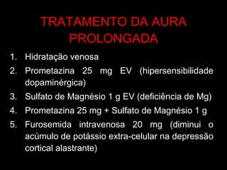 TRATAMENTO DA AURA PROLONGADA Hidratação venosa Prometazina 25 mg EV (hipersensibilidade dopaminérgica) Sulfato de Magnésio 1 g EV (deficiência de Mg) Prometazina 25 mg + Sulfato de Magnésio 1 g  Furosemida intravenosa 20 mg (diminui o acúmulo de potássio extra-celular na depressão cortical alastrante) 