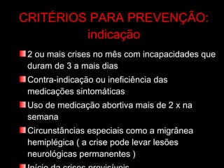 CRITÉRIOS PARA PREVENÇÃO: indicação 2 ou mais crises no mês com incapacidades que duram de 3 a mais dias Contra-indicação ou ineficiência das medicações sintomáticas Uso de medicação abortiva mais de 2 x na semana Circunstâncias especiais como a migrânea hemiplégica ( a crise pode levar lesões neurológicas permanentes ) Início da crises previsíveis  