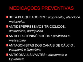 MEDICAÇÕES PREVENTIVAS BETA BLOQUEADORES :  propranolol, atenolol e metoprolol. ANTIDEPEPRESSIVOS TRICICLICOS:  amitriptilina, nortriptilina ANTISEROTONINÉRGICOS :  pizotifeno e metisergida ANTAGONISTAS DOS CANAIS DE CÁLCIO :  verapamil e flunarizina ANTICONVULSIVANTES :  divalproato e topiramato AINES :  naproxeno 