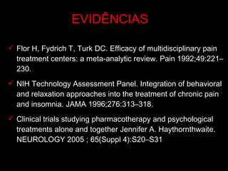 Flor H, Fydrich T, Turk DC. Efficacy of multidisciplinary pain treatment centers: a meta-analytic review. Pain 1992;49:221–230.  NIH Technology Assessment Panel. Integration of behavioral and relaxation approaches into the treatment of chronic pain and insomnia. JAMA 1996;276:313–318.  Clinical trials studying pharmacotherapy and psychological treatments alone and together Jennifer A. Haythornthwaite. NEUROLOGY 2005 ; 65(Suppl 4):S20–S31 EVIDÊNCIAS 