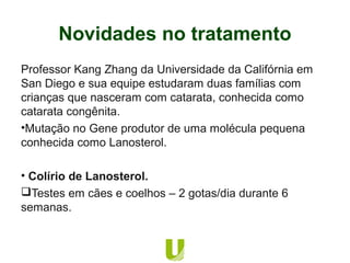 Professor Kang Zhang da Universidade da Califórnia em
San Diego e sua equipe estudaram duas famílias com
crianças que nasceram com catarata, conhecida como
catarata congênita.
•Mutação no Gene produtor de uma molécula pequena
conhecida como Lanosterol.
• Colírio de Lanosterol.
Testes em cães e coelhos – 2 gotas/dia durante 6
semanas.
Novidades no tratamento
 