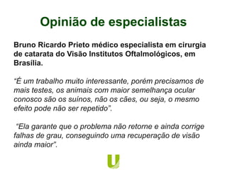 Bruno Ricardo Prieto médico especialista em cirurgia
de catarata do Visão Institutos Oftalmológicos, em
Brasília.
“É um trabalho muito interessante, porém precisamos de
mais testes, os animais com maior semelhança ocular
conosco são os suínos, não os cães, ou seja, o mesmo
efeito pode não ser repetido”.
“Ela garante que o problema não retorne e ainda corrige
falhas de grau, conseguindo uma recuperação de visão
ainda maior”.
Opinião de especialistas
 