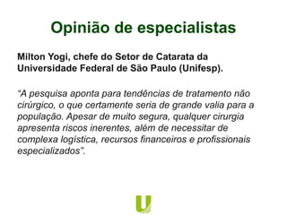 Milton Yogi, chefe do Setor de Catarata da
Universidade Federal de São Paulo (Unifesp).
“A pesquisa aponta para tendências de tratamento não
cirúrgico, o que certamente seria de grande valia para a
população. Apesar de muito segura, qualquer cirurgia
apresenta riscos inerentes, além de necessitar de
complexa logística, recursos financeiros e profissionais
especializados”.
Opinião de especialistas
 