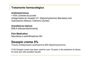 Tratamento farmacológico

Antihistaminicos
< 50% controle do prurido
Antagonistas do receptor H1: Diphenhydramine (Benadryl) and
hydroxazine (Atarax), Cetirizinc (Zyrtec)

Anestésicos tópicos
EMLA (lidocaina/prilocaina)

Pain Medication
Narcóticos e antiinflmatórios NH

Doxepin creme 5%
Tricyclic antidepressant (antihistamine 800 Xdiphenhydramine)

A 5% Doxepin cream has been used for over 15 years in the treatment of choice
for itchy skin with excellent results.
 