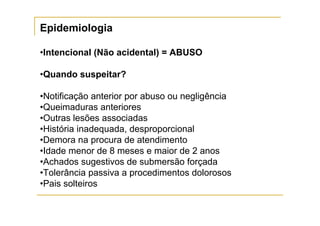 Epidemiologia

•Intencional (Não acidental) = ABUSO

•Quando suspeitar?

•Notificação anterior por abuso ou negligência
•Queimaduras anteriores
•Outras lesões associadas
•História inadequada, desproporcional
•Demora na procura de atendimento
•Idade menor de 8 meses e maior de 2 anos
•Achados sugestivos de submersão forçada
•Tolerância passiva a procedimentos dolorosos
•Pais solteiros
 