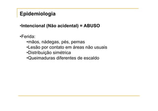 Epidemiologia

•Intencional (Não acidental) = ABUSO

•Ferida:
   •mãos, nádegas, pés, pernas
   •Lesão por contato em áreas não usuais
   •Distribuição simétrica
   •Queimaduras diferentes de escaldo
 