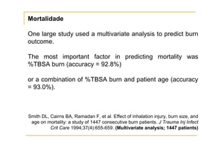 Mortalidade

One large study used a multivariate analysis to predict burn
outcome.

The most important factor in predicting mortality was
%TBSA burn (accuracy = 92.8%)

or a combination of %TBSA burn and patient age (accuracy
= 93.0%).



Smith DL, Cairns BA, Ramadan F, et al. Effect of inhalation injury, burn size, and
 age on mortality: a study of 1447 consecutive burn patients. J Trauma Inj Infect
          Crit Care 1994;37(4):655-659. (Multivariate analysis; 1447 patients)
 