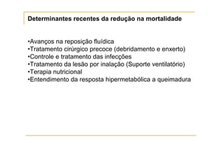 Determinantes recentes da redução na mortalidade


•Avanços na reposição fluídica
•Tratamento cirúrgico precoce (debridamento e enxerto)
•Controle e tratamento das infecções
•Tratamento da lesão por inalação (Suporte ventilatório)
•Terapia nutricional
•Entendimento da resposta hipermetabólica a queimadura
 