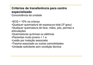 Critérios de transferência para centro
especializado
Concordância da unidade

•SCQ > 10% na criança
•Qualquer queimadura de espessura total (3º grau)
•Qualquer queimadura de face, mãos, pés, períneo e
articulações
•Queimaduras químicas ou elétricas
•Pacientes muito jovens < 1 a
•Lesão por inalação associada
•Trauma associado ou outras comorbidades
•Unidade solicitante sem condição técnica
 