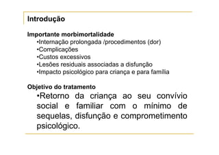 Introdução

Importante morbimortalidade
   •Internação prolongada /procedimentos (dor)
   •Complicações
   •Custos excessivos
   •Lesões residuais associadas a disfunção
   •Impacto psicológico para criança e para família

Objetivo do tratamento
   •Retorno da criança ao seu convívio
   social e familiar com o mínimo de
   sequelas, disfunção e comprometimento
   psicológico.
 