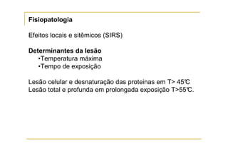 Fisiopatologia

Efeitos locais e sitêmicos (SIRS)

Determinantes da lesão
   •Temperatura máxima
   •Tempo de exposição

Lesão celular e desnaturação das proteinas em T> 45°
                                                   C
Lesão total e profunda em prolongada exposição T>55° C.
 