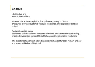 Choque
•distributive and
•hypovolemic shock

intravascular volume depletion, low pulmonary artery occlusion
pressures, elevated systemic vascular resistance, and depressed cardiac
output.

Reduced cardiac output
decreased plasma volume, increased afterload, and decreased contractility.
impaired myocardial contractility is likely caused by circulating mediators

The exact mechanisms of altered cardiac mechanical function remain unclear
and are most likely multifactorial.
 