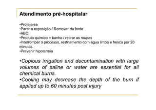 Atendimento pré-hospitalar
•Proteja-se
•Parar a exposição / Remover da fonte
•ABC
•Produto químico = banho / retirar as roupas
•Interromper o processo, resfriamento com água limpa e fresca por 20
minutos
•Prevenir hipotermia

•Copious irrigation and decontamination with large
volumes of saline or water are essential for all
chemical burns.
•Cooling may decrease the depth of the burn if
applied up to 60 minutes post injury
 