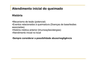 Atendimento inicial do queimado

História

•Mecanismo de lesão (potencial)
•Eventos relacionados à queimadura (Doenças de base/lesões
associadas)
•História médica anterior (Imunizações/alergias)
•Atendimento inicial no local

•Sempre considerar a possibilidade abuso/negligência
 