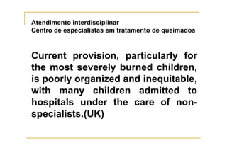 Atendimento interdisciplinar
Centro de especialistas em tratamento de queimados



Current provision, particularly for
the most severely burned children,
is poorly organized and inequitable,
with many children admitted to
hospitals under the care of non-
specialists.(UK)
 