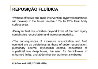 REPOSIÇÃO FLUÍDICA
•Without effective and rapid intervention, hypovolemia/shock
will develop if the burns involve 15% to 20% total body
surface area.

•Delay in fluid resuscitation beyond 2 hrs of the burn injury
complicates resuscitation and increases mortality.

•The consequences of excessive resuscitation and fluid
overload are as deleterious as those of under-resuscitation:
pulmonary edema, myocardial edema, conversion of
superficial into deep burns, the need for fasciotomies in
unburned limbs, and abdominal compartment syndrome.


Crit Care Med 2009; 37:2819 –2826
 