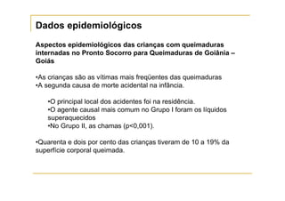 Dados epidemiológicos
Aspectos epidemiológicos das crianças com queimaduras
internadas no Pronto Socorro para Queimaduras de Goiânia –
Goiás

•As crianças são as vítimas mais freqüentes das queimaduras
•A segunda causa de morte acidental na infância.

   •O principal local dos acidentes foi na residência.
   •O agente causal mais comum no Grupo I foram os líquidos
   superaquecidos
   •No Grupo II, as chamas (p<0,001).

•Quarenta e dois por cento das crianças tiveram de 10 a 19% da
superfície corporal queimada.
 