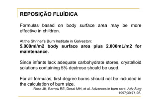 REPOSIÇÃO FLUÍDICA

Formulas based on body surface area may be more
effective in children.

At the Shriner’s Burn Institute in Galveston:
5.000ml/m2 body surface area plus 2.000mL/m2 for
maintenance.

Since infants lack adequate carbohydrate stores, crystalloid
solutions containing 5% dextrose should be used.

For all formulas, first-degree burns should not be included in
the calculation of burn size.
        Rose JK, Barrow RE, Desai MH, et al. Advances in burn care. Adv Surg
                                                              1997;30:71-95.
 