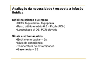 Avaliação da necessidade / resposta a infusão
fluídica

Difícil na criança queimada
    •SIRS, taquicardia / taquipnéia
    •Baixo débito urinário 0.5 ml/kg/h (ADH)
    •Leucocitose c/ DE, PCR elevado

Sinais e sintomas úteis
   •Enchimento capilar < 2s
   •Nível de consciência
   •Temperatura de extremidades
   •Gasometria = BE
 