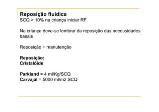 Reposição fluídica
SCQ > 10% na criança iniciar RF

Na criança deve-se lembrar da reposição das necessidades
basais

Reposição + manutenção

Reposição:
Cristalóide

Parkland = 4 ml/Kg/SCQ
Carvajal = 5000 ml/m2 SCQ
 