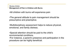 Review Article
Management of Pain in Children with Burns

•All children with burns will experience pain

•The general attitude to pain management should be
presumptive and preemptive.

•Multidisciplinary assessment helps to reduce physical,
emotional, and family distress.

•Special attention should be paid to the child’s
environmental conditions.
•For instance, a parent’s presence and participation in the
procedure can be highly beneficial.
 