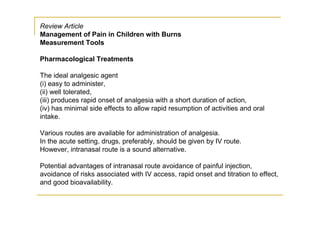Review Article
Management of Pain in Children with Burns
Measurement Tools

Pharmacological Treatments

The ideal analgesic agent
(i) easy to administer,
(ii) well tolerated,
(iii) produces rapid onset of analgesia with a short duration of action,
(iv) has minimal side effects to allow rapid resumption of activities and oral
intake.

Various routes are available for administration of analgesia.
In the acute setting, drugs, preferably, should be given by IV route.
However, intranasal route is a sound alternative.

Potential advantages of intranasal route avoidance of painful injection,
avoidance of risks associated with IV access, rapid onset and titration to effect,
and good bioavailability.
 