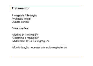 Tratamento

Analgesia / Sedação
Avaliação inicial
Quadro clínico

Boas opções:

•Morfina 0,1 mg/kg EV
•Cetamina 1 mg/Kg EV
•Midazolam 0,1 a 0,2 mg/Kg EV

•Monitorização necessária (cardio-respiratória)
 