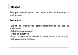 Infecção

Principal complicação não relacionada diretamente a
queimadura

Prevenção

•Seguir as orientações gerais relacionados ao uso de
antibióticos
•Debridamento precoce
•Troca de curativos
•Evitar procedimentos invasivos desnecessários (Intracath)
•Nutrição enteral precoce
 