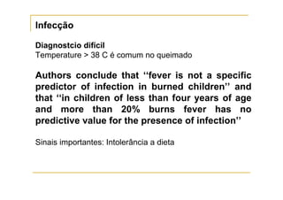Infecção

Diagnostcio difícil
Temperature > 38 C é comum no queimado

Authors conclude that ‘‘fever is not a specific
predictor of infection in burned children’’ and
that ‘‘in children of less than four years of age
and more than 20% burns fever has no
predictive value for the presence of infection’’

Sinais importantes: Intolerância a dieta
 