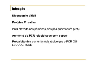 Infecção

Diagnostcio difícil

Proteina C reativa

PCR elevado nos primeiros dias pós queimadura (72h)

Aumento do PCR relaciona-se com sepse

Procalcitonina aumenta mais rápido que o PCR OU
LEUCOCITOSE
 