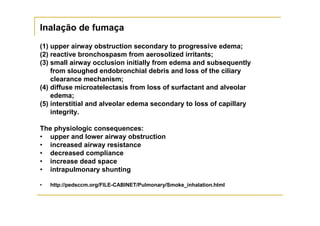 Inalação de fumaça
(1) upper airway obstruction secondary to progressive edema;
(2) reactive bronchospasm from aerosolized irritants;
(3) small airway occlusion initially from edema and subsequently
    from sloughed endobronchial debris and loss of the ciliary
    clearance mechanism;
(4) diffuse microatelectasis from loss of surfactant and alveolar
    edema;
(5) interstitial and alveolar edema secondary to loss of capillary
    integrity.

The physiologic consequences:
• upper and lower airway obstruction
• increased airway resistance
• decreased compliance
• increase dead space
• intrapulmonary shunting

•   http://pedsccm.org/FILE-CABINET/Pulmonary/Smoke_inhalation.html
 