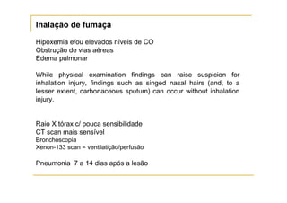 Inalação de fumaça

Hipoxemia e/ou elevados níveis de CO
Obstrução de vias aéreas
Edema pulmonar

While physical examination findings can raise suspicion for
inhalation injury, findings such as singed nasal hairs (and, to a
lesser extent, carbonaceous sputum) can occur without inhalation
injury.


Raio X tórax c/ pouca sensibilidade
CT scan mais sensível
Bronchoscopia
Xenon-133 scan = ventilatição/perfusão

Pneumonia 7 a 14 dias após a lesão
 