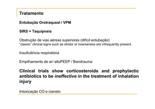 Tratamento

Entubação Orotraqueal / VPM

SIRS = Taquipneia

Obstrução de vias aéreas superiores (difícil entubação)
“classic” clinical signs such as stridor or hoarseness are infrequently present.

Insuficiência respiratória

Empilhamento de ar/ altoPEEP / Barotrauma

Clinical trials show corticosteroids and prophylactic
antibiotics to be ineffective in the treatment of inhalation
injury

Intoxicação CO e cianeto
 