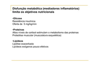 Disfunção metabólica (mediadores inflamatórios)
limita os objetivos nutricionais

•Glicose
Resistência insulínica
Oferta de 5 mg/kg/min

•Proteinas
Altos níveis de cortisol estimulam o metabolismo das proteinas
Proteólise muscular (musculatura esquelética)

•Lipídeos
Lipólise exacerbada
Lipídeos exógenos pouco efetivos
 