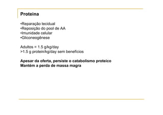 Proteina

•Reparação tecidual
•Reposição do pool de AA
•Imunidade celular
•Gliconeogênese

Adultos = 1.5 g/kg/day
>1.5 g protein/kg/day sem benefícios

Apesar da oferta, persiste o catabolismo proteico
Mantém a perda de massa magra
 