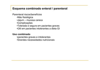 Esquema combinado enteral / parenteral

Parenteral riscos/benefícios
   •Não fisiológica
   •Jejum – mucosa careca
   •Complicações
   •Tolerada e segura em pacientes graves
   •Útil em pacientes intolerantes a dieta GI

Uso combinado
   •pacientes graves e intolerantes
   •Grandes necessidades nutricionais
 