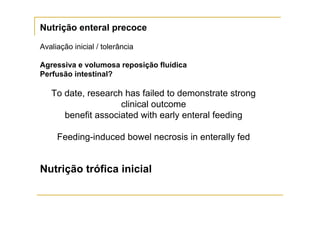 Nutrição enteral precoce

Avaliação inicial / tolerância

Agressiva e volumosa reposição fluídica
Perfusão intestinal?

   To date, research has failed to demonstrate strong
                    clinical outcome
      benefit associated with early enteral feeding

     Feeding-induced bowel necrosis in enterally fed


Nutrição trófica inicial
 