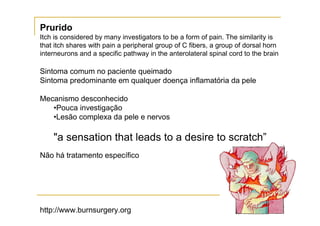 Prurido
Itch is considered by many investigators to be a form of pain. The similarity is
that itch shares with pain a peripheral group of C fibers, a group of dorsal horn
interneurons and a specific pathway in the anterolateral spinal cord to the brain

Sintoma comum no paciente queimado
Sintoma predominante em qualquer doença inflamatória da pele

Mecanismo desconhecido
   •Pouca investigação
   •Lesão complexa da pele e nervos

    "a sensation that leads to a desire to scratch”
Não há tratamento específico




http://www.burnsurgery.org
 