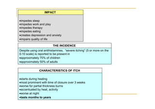 IMPACT

•impedes sleep
•impedes work and play
•impedes therapy
•impedes eating
•creates depression and anxiety
•impairs quality of life

                         THE INCIDENCE
Despite using oral antihistamines, “severe itching” (5 or more on the
0-10 scale) is reported to be present in
•approximately 70% of children
•approximately 50% of adults

               CHARACTERISTICS OF ITCH

•starts during healing
•most prominent with time of closure over 3 weeks
•worse for partial thickness burns
•accentuated by heat, activity
•worse at night
•lasts months to years
 