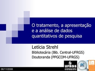 O tratamento, a apresentação e a análise de dados quantitativos de pesquisa Letícia Strehl Bibliotecária (Bib. Central-UFRGS) Doutoranda (PPGCOM-UFRGS) 06/11/2008 